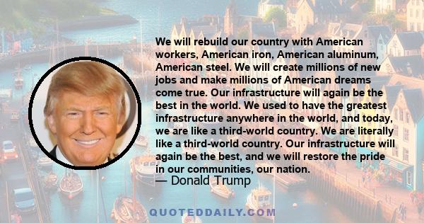 We will rebuild our country with American workers, American iron, American aluminum, American steel. We will create millions of new jobs and make millions of American dreams come true. Our infrastructure will again be