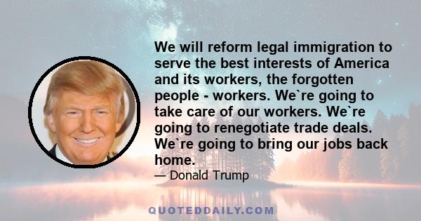 We will reform legal immigration to serve the best interests of America and its workers, the forgotten people - workers. We`re going to take care of our workers. We`re going to renegotiate trade deals. We`re going to