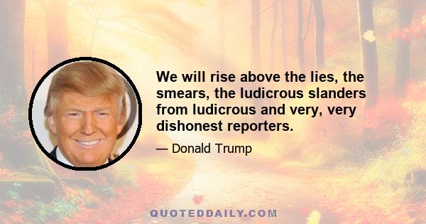 We will rise above the lies, the smears, the ludicrous slanders from ludicrous and very, very dishonest reporters.