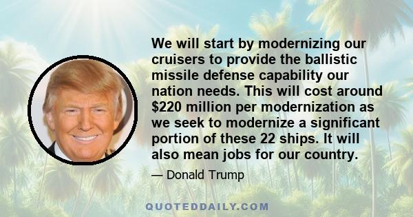 We will start by modernizing our cruisers to provide the ballistic missile defense capability our nation needs. This will cost around $220 million per modernization as we seek to modernize a significant portion of these 