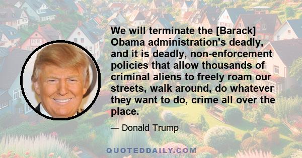 We will terminate the [Barack] Obama administration's deadly, and it is deadly, non-enforcement policies that allow thousands of criminal aliens to freely roam our streets, walk around, do whatever they want to do,