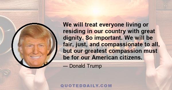 We will treat everyone living or residing in our country with great dignity. So important. We will be fair, just, and compassionate to all, but our greatest compassion must be for our American citizens.