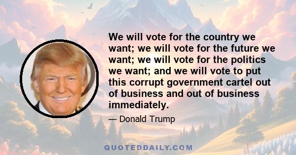 We will vote for the country we want; we will vote for the future we want; we will vote for the politics we want; and we will vote to put this corrupt government cartel out of business and out of business immediately.