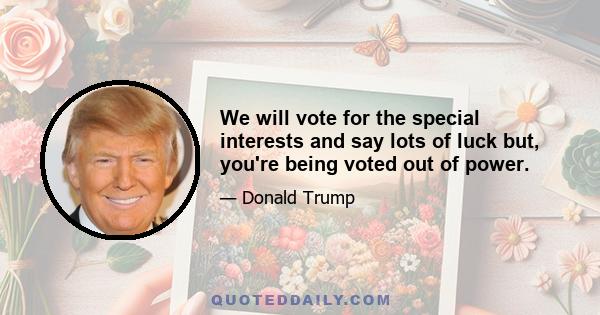 We will vote for the special interests and say lots of luck but, you're being voted out of power.