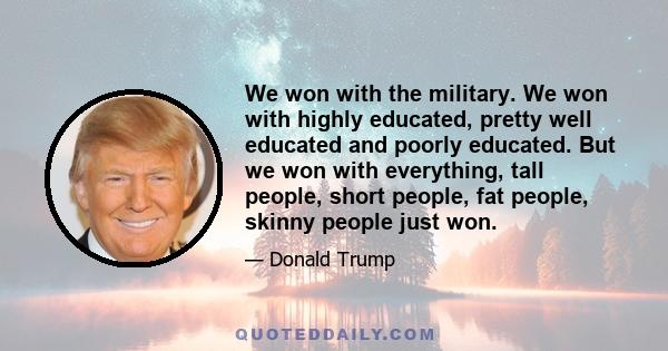 We won with the military. We won with highly educated, pretty well educated and poorly educated. But we won with everything, tall people, short people, fat people, skinny people just won.