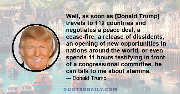 Well, as soon as [Donald Trump] travels to 112 countries and negotiates a peace deal, a cease-fire, a release of dissidents, an opening of new opportunities in nations around the world, or even spends 11 hours