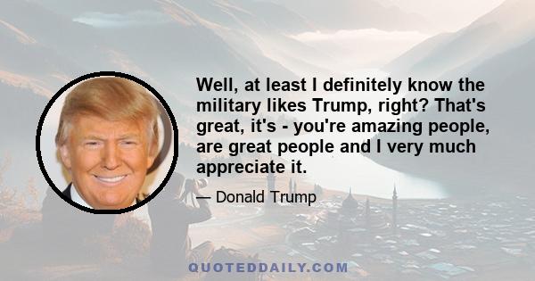 Well, at least I definitely know the military likes Trump, right? That's great, it's - you're amazing people, are great people and I very much appreciate it.