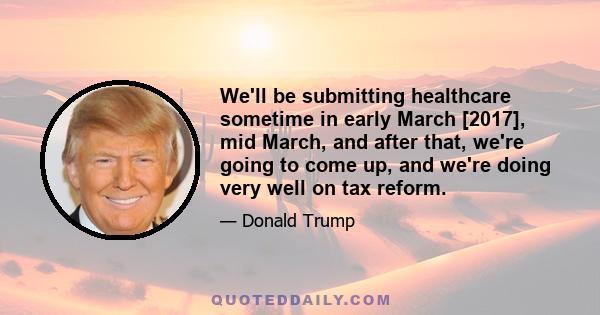 We'll be submitting healthcare sometime in early March [2017], mid March, and after that, we're going to come up, and we're doing very well on tax reform.