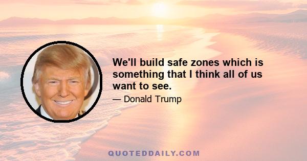 We'll build safe zones which is something that I think all of us want to see.