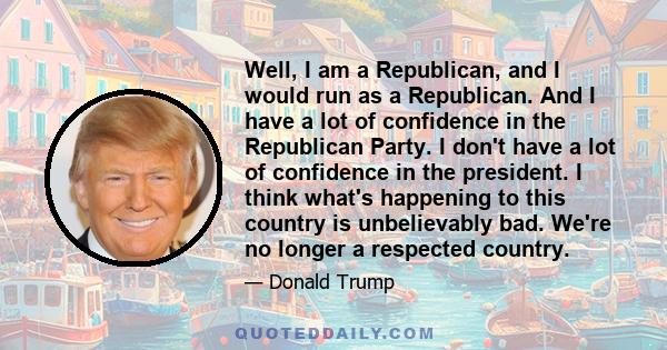 Well, I am a Republican, and I would run as a Republican. And I have a lot of confidence in the Republican Party. I don't have a lot of confidence in the president. I think what's happening to this country is