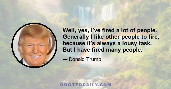 Well, yes, I've fired a lot of people. Generally I like other people to fire, because it's always a lousy task. But I have fired many people.