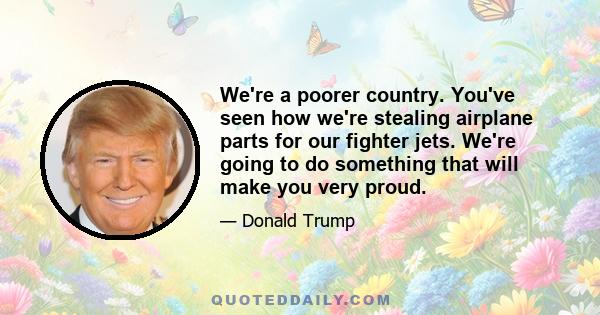 We're a poorer country. You've seen how we're stealing airplane parts for our fighter jets. We're going to do something that will make you very proud.