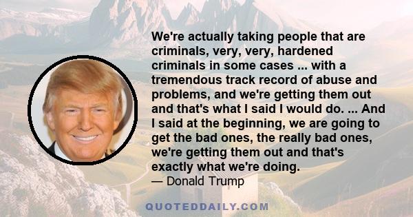 We're actually taking people that are criminals, very, very, hardened criminals in some cases ... with a tremendous track record of abuse and problems, and we're getting them out and that's what I said I would do. ...