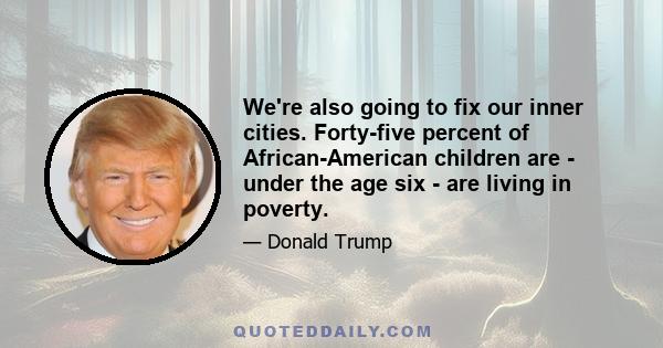 We're also going to fix our inner cities. Forty-five percent of African-American children are - under the age six - are living in poverty.