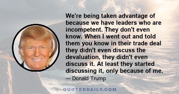 We're being taken advantage of because we have leaders who are incompetent. They don't even know. When I went out and told them you know in their trade deal they didn't even discuss the devaluation, they didn't even