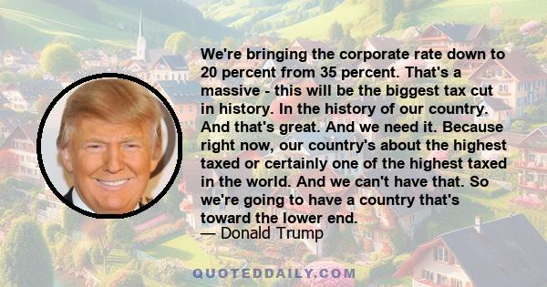 We're bringing the corporate rate down to 20 percent from 35 percent. That's a massive - this will be the biggest tax cut in history. In the history of our country. And that's great. And we need it. Because right now,