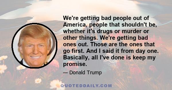 We're getting bad people out of America, people that shouldn't be, whether it's drugs or murder or other things. We're getting bad ones out. Those are the ones that go first. And I said it from day one. Basically, all