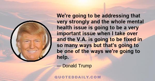 We're going to be addressing that very strongly and the whole mental health issue is going to be a very important issue when I take over and the V.A. is going to be fixed in so many ways but that's going to be one of