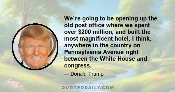 We`re going to be opening up the old post office where we spent over $200 million, and built the most magnificent hotel, I think, anywhere in the country on Pennsylvania Avenue right between the White House and congress.