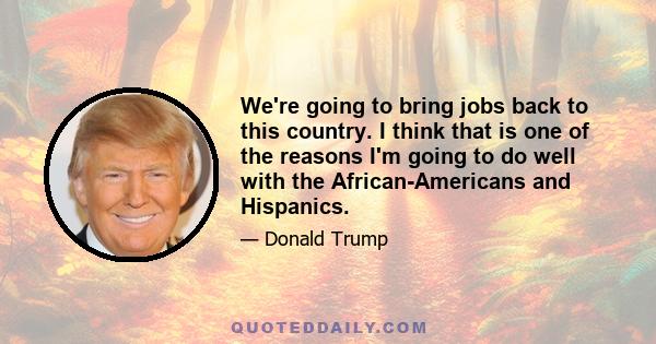 We're going to bring jobs back to this country. I think that is one of the reasons I'm going to do well with the African-Americans and Hispanics.