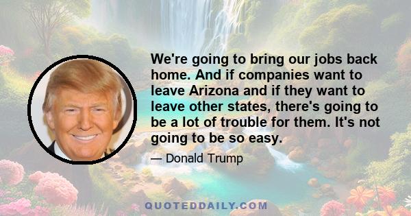 We're going to bring our jobs back home. And if companies want to leave Arizona and if they want to leave other states, there's going to be a lot of trouble for them. It's not going to be so easy.