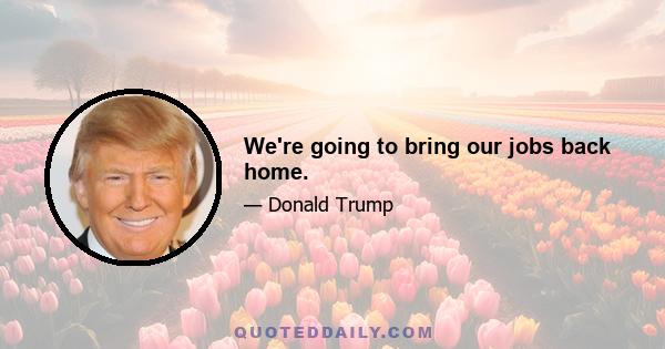 We're going to bring our jobs back home.