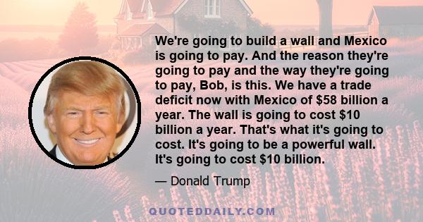 We're going to build a wall and Mexico is going to pay. And the reason they're going to pay and the way they're going to pay, Bob, is this. We have a trade deficit now with Mexico of $58 billion a year. The wall is