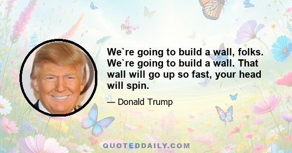 We`re going to build a wall, folks. We`re going to build a wall. That wall will go up so fast, your head will spin.