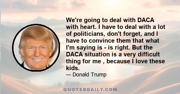 We're going to deal with DACA with heart. I have to deal with a lot of politicians, don't forget, and I have to convince them that what I'm saying is - is right. But the DACA situation is a very difficult thing for me , 