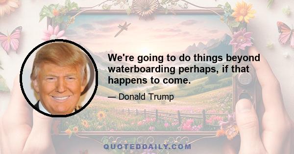 We're going to do things beyond waterboarding perhaps, if that happens to come.