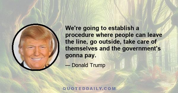 We're going to establish a procedure where people can leave the line, go outside, take care of themselves and the government's gonna pay.