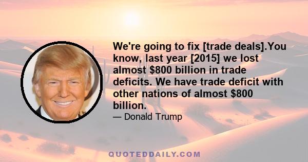 We're going to fix [trade deals].You know, last year [2015] we lost almost $800 billion in trade deficits. We have trade deficit with other nations of almost $800 billion.