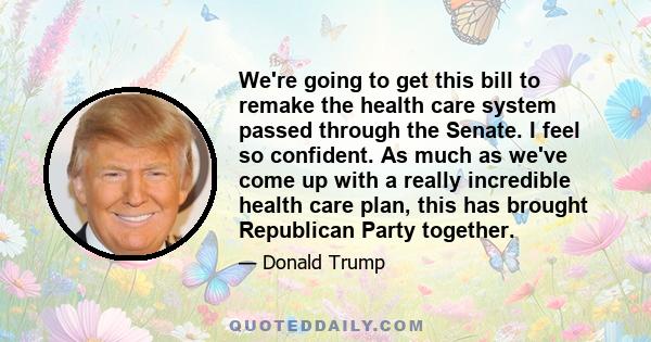 We're going to get this bill to remake the health care system passed through the Senate. I feel so confident. As much as we've come up with a really incredible health care plan, this has brought Republican Party