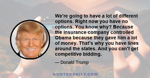 We're going to have a lot of different options. Right now you have no options. You know why? Because the insurance company controlled Obama because they gave him a lot of money. That's why you have lines around the