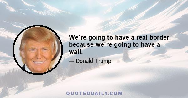 We`re going to have a real border, because we`re going to have a wall.