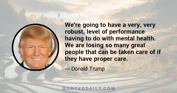 We're going to have a very, very robust, level of performance having to do with mental health. We are losing so many great people that can be taken care of if they have proper care.