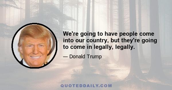 We're going to have people come into our country, but they're going to come in legally, legally.