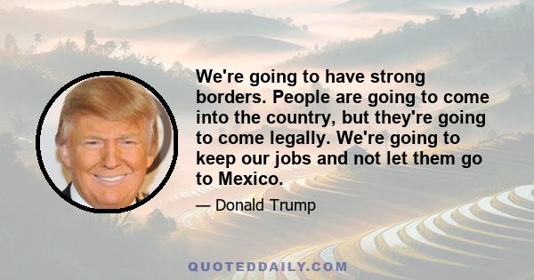 We're going to have strong borders. People are going to come into the country, but they're going to come legally. We're going to keep our jobs and not let them go to Mexico.