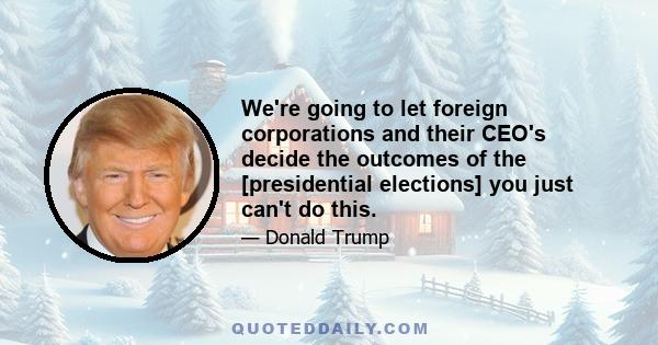 We're going to let foreign corporations and their CEO's decide the outcomes of the [presidential elections] you just can't do this.