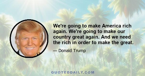 We're going to make America rich again. We're going to make our country great again. And we need the rich in order to make the great.