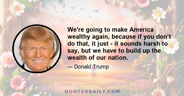 We're going to make America wealthy again, because if you don’t do that, it just - it sounds harsh to say, but we have to build up the wealth of our nation.