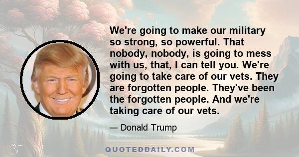 We're going to make our military so strong, so powerful. That nobody, nobody, is going to mess with us, that, I can tell you. We're going to take care of our vets. They are forgotten people. They've been the forgotten