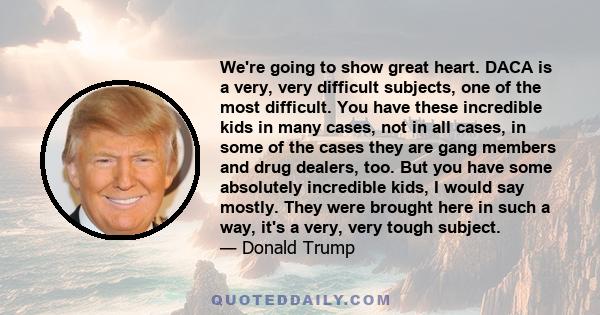 We're going to show great heart. DACA is a very, very difficult subjects, one of the most difficult. You have these incredible kids in many cases, not in all cases, in some of the cases they are gang members and drug