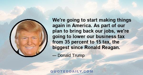 We're going to start making things again in America. As part of our plan to bring back our jobs, we're going to lower our business tax from 35 percent to 15 tax, the biggest since Ronald Reagan.