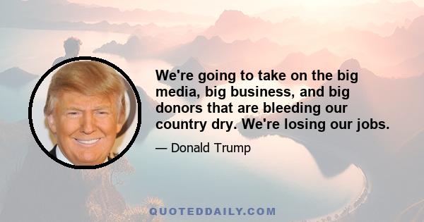 We're going to take on the big media, big business, and big donors that are bleeding our country dry. We're losing our jobs.