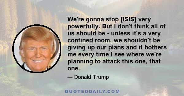 We're gonna stop [ISIS] very powerfully. But I don't think all of us should be - unless it's a very confined room, we shouldn't be giving up our plans and it bothers me every time I see where we're planning to attack