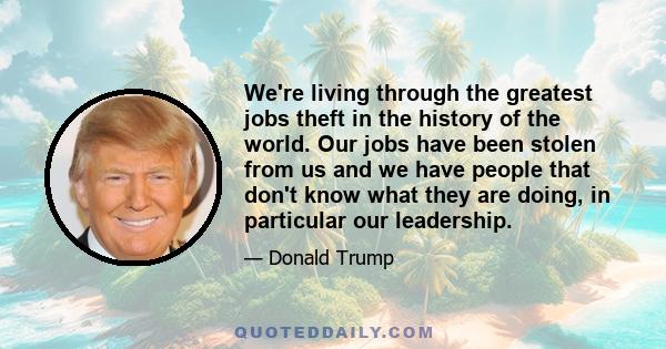 We're living through the greatest jobs theft in the history of the world. Our jobs have been stolen from us and we have people that don't know what they are doing, in particular our leadership.