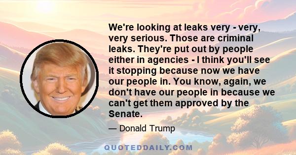 We're looking at leaks very - very, very serious. Those are criminal leaks. They're put out by people either in agencies - I think you'll see it stopping because now we have our people in. You know, again, we don't have 