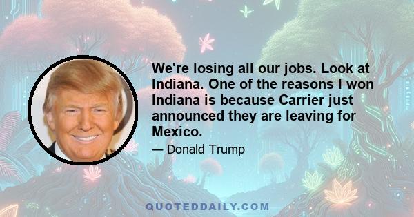 We're losing all our jobs. Look at Indiana. One of the reasons I won Indiana is because Carrier just announced they are leaving for Mexico.