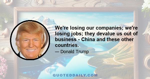 We're losing our companies; we're losing jobs; they devalue us out of business - China and these other countries.